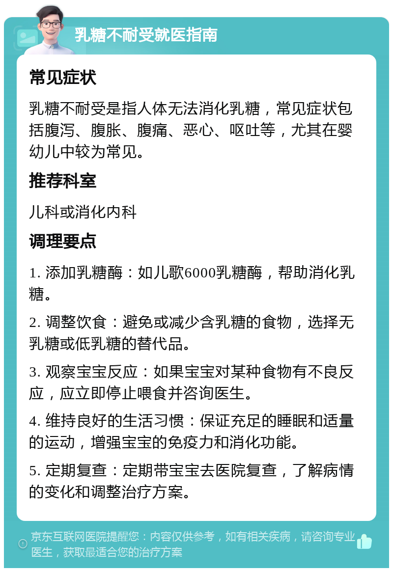 乳糖不耐受就医指南 常见症状 乳糖不耐受是指人体无法消化乳糖，常见症状包括腹泻、腹胀、腹痛、恶心、呕吐等，尤其在婴幼儿中较为常见。 推荐科室 儿科或消化内科 调理要点 1. 添加乳糖酶：如儿歌6000乳糖酶，帮助消化乳糖。 2. 调整饮食：避免或减少含乳糖的食物，选择无乳糖或低乳糖的替代品。 3. 观察宝宝反应：如果宝宝对某种食物有不良反应，应立即停止喂食并咨询医生。 4. 维持良好的生活习惯：保证充足的睡眠和适量的运动，增强宝宝的免疫力和消化功能。 5. 定期复查：定期带宝宝去医院复查，了解病情的变化和调整治疗方案。