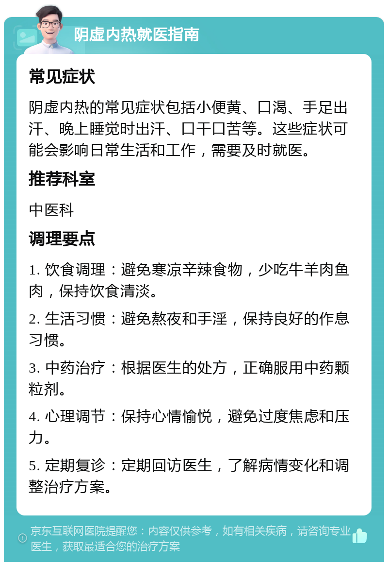 阴虚内热就医指南 常见症状 阴虚内热的常见症状包括小便黄、口渴、手足出汗、晚上睡觉时出汗、口干口苦等。这些症状可能会影响日常生活和工作，需要及时就医。 推荐科室 中医科 调理要点 1. 饮食调理：避免寒凉辛辣食物，少吃牛羊肉鱼肉，保持饮食清淡。 2. 生活习惯：避免熬夜和手淫，保持良好的作息习惯。 3. 中药治疗：根据医生的处方，正确服用中药颗粒剂。 4. 心理调节：保持心情愉悦，避免过度焦虑和压力。 5. 定期复诊：定期回访医生，了解病情变化和调整治疗方案。