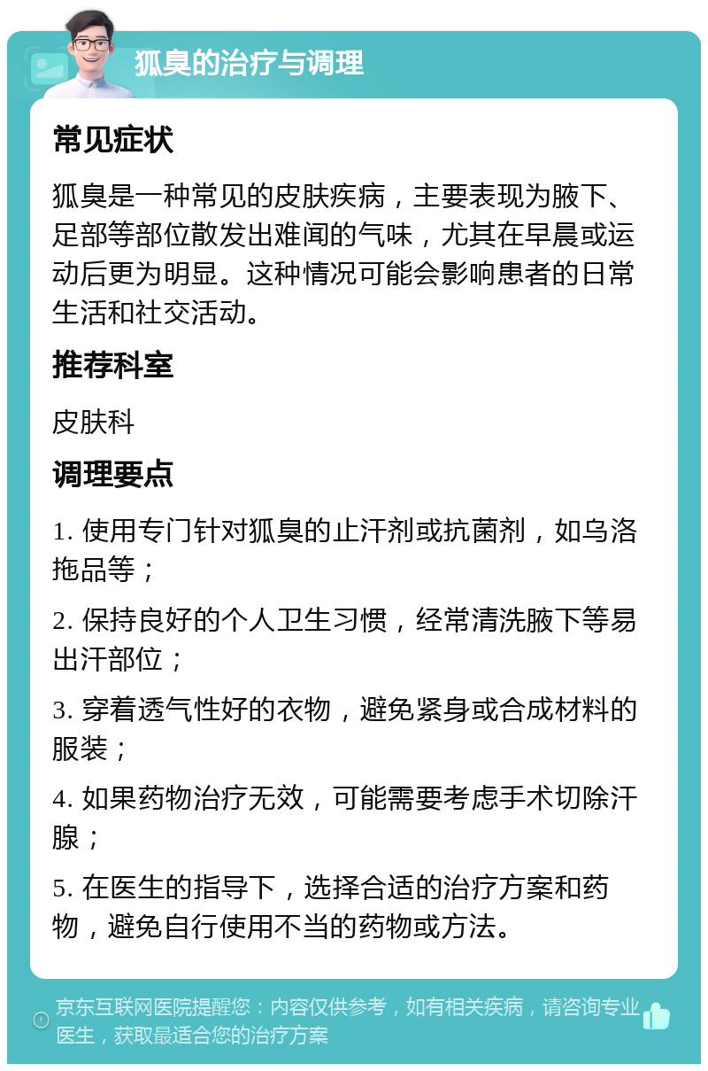 狐臭的治疗与调理 常见症状 狐臭是一种常见的皮肤疾病，主要表现为腋下、足部等部位散发出难闻的气味，尤其在早晨或运动后更为明显。这种情况可能会影响患者的日常生活和社交活动。 推荐科室 皮肤科 调理要点 1. 使用专门针对狐臭的止汗剂或抗菌剂，如乌洛拖品等； 2. 保持良好的个人卫生习惯，经常清洗腋下等易出汗部位； 3. 穿着透气性好的衣物，避免紧身或合成材料的服装； 4. 如果药物治疗无效，可能需要考虑手术切除汗腺； 5. 在医生的指导下，选择合适的治疗方案和药物，避免自行使用不当的药物或方法。