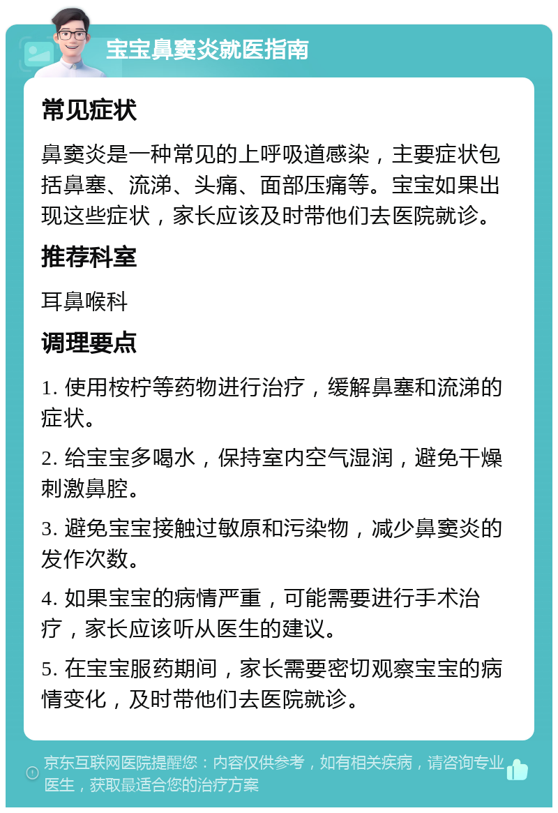 宝宝鼻窦炎就医指南 常见症状 鼻窦炎是一种常见的上呼吸道感染，主要症状包括鼻塞、流涕、头痛、面部压痛等。宝宝如果出现这些症状，家长应该及时带他们去医院就诊。 推荐科室 耳鼻喉科 调理要点 1. 使用桉柠等药物进行治疗，缓解鼻塞和流涕的症状。 2. 给宝宝多喝水，保持室内空气湿润，避免干燥刺激鼻腔。 3. 避免宝宝接触过敏原和污染物，减少鼻窦炎的发作次数。 4. 如果宝宝的病情严重，可能需要进行手术治疗，家长应该听从医生的建议。 5. 在宝宝服药期间，家长需要密切观察宝宝的病情变化，及时带他们去医院就诊。