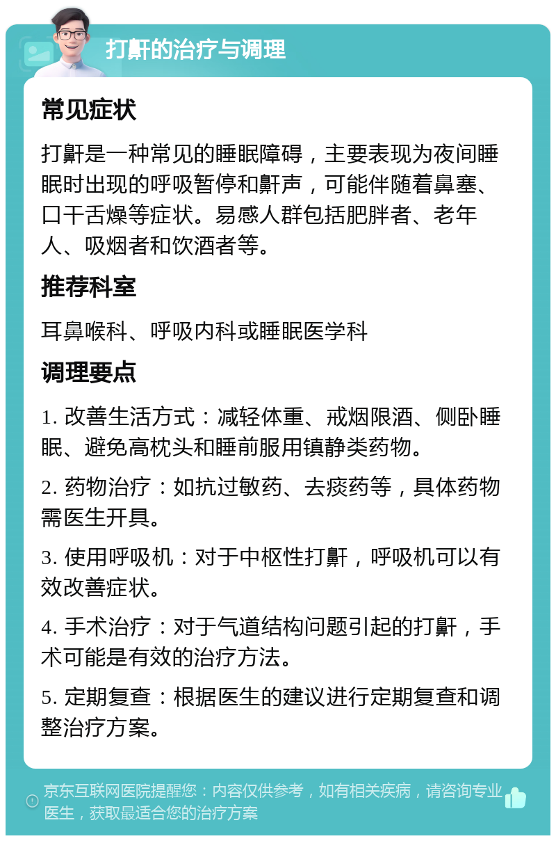 打鼾的治疗与调理 常见症状 打鼾是一种常见的睡眠障碍，主要表现为夜间睡眠时出现的呼吸暂停和鼾声，可能伴随着鼻塞、口干舌燥等症状。易感人群包括肥胖者、老年人、吸烟者和饮酒者等。 推荐科室 耳鼻喉科、呼吸内科或睡眠医学科 调理要点 1. 改善生活方式：减轻体重、戒烟限酒、侧卧睡眠、避免高枕头和睡前服用镇静类药物。 2. 药物治疗：如抗过敏药、去痰药等，具体药物需医生开具。 3. 使用呼吸机：对于中枢性打鼾，呼吸机可以有效改善症状。 4. 手术治疗：对于气道结构问题引起的打鼾，手术可能是有效的治疗方法。 5. 定期复查：根据医生的建议进行定期复查和调整治疗方案。