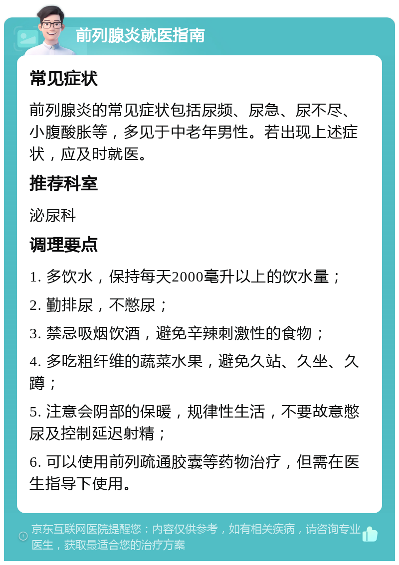 前列腺炎就医指南 常见症状 前列腺炎的常见症状包括尿频、尿急、尿不尽、小腹酸胀等，多见于中老年男性。若出现上述症状，应及时就医。 推荐科室 泌尿科 调理要点 1. 多饮水，保持每天2000毫升以上的饮水量； 2. 勤排尿，不憋尿； 3. 禁忌吸烟饮酒，避免辛辣刺激性的食物； 4. 多吃粗纤维的蔬菜水果，避免久站、久坐、久蹲； 5. 注意会阴部的保暖，规律性生活，不要故意憋尿及控制延迟射精； 6. 可以使用前列疏通胶囊等药物治疗，但需在医生指导下使用。