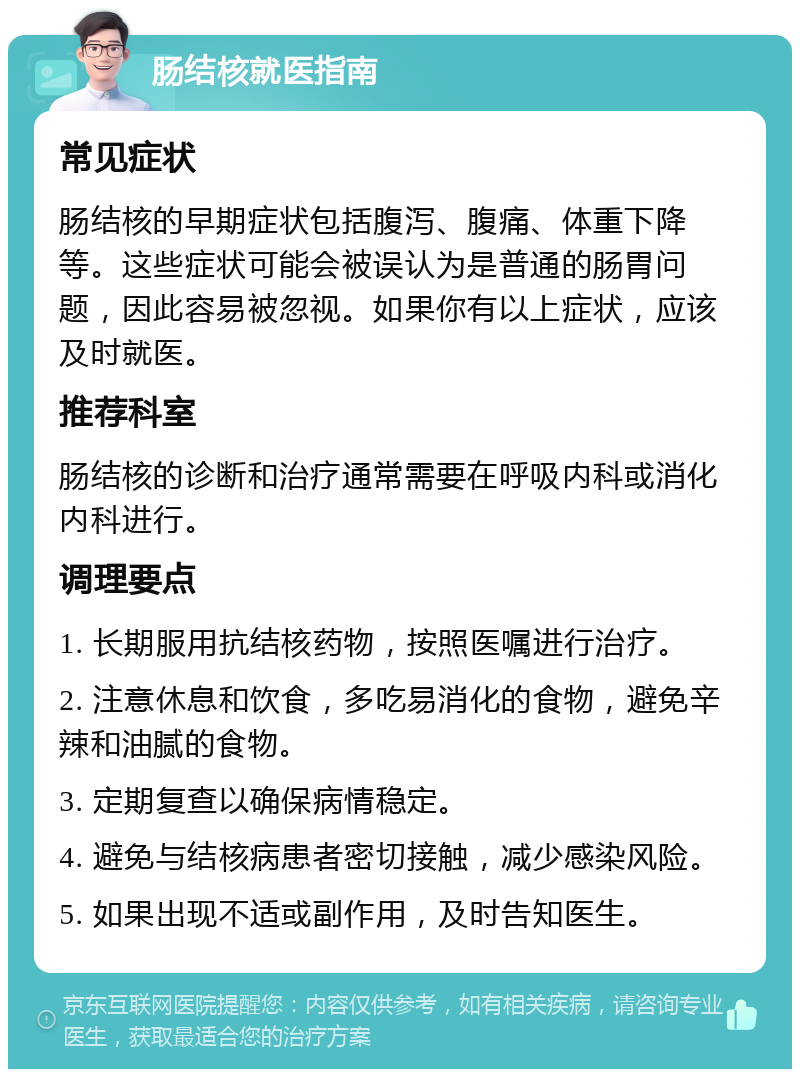 肠结核就医指南 常见症状 肠结核的早期症状包括腹泻、腹痛、体重下降等。这些症状可能会被误认为是普通的肠胃问题，因此容易被忽视。如果你有以上症状，应该及时就医。 推荐科室 肠结核的诊断和治疗通常需要在呼吸内科或消化内科进行。 调理要点 1. 长期服用抗结核药物，按照医嘱进行治疗。 2. 注意休息和饮食，多吃易消化的食物，避免辛辣和油腻的食物。 3. 定期复查以确保病情稳定。 4. 避免与结核病患者密切接触，减少感染风险。 5. 如果出现不适或副作用，及时告知医生。