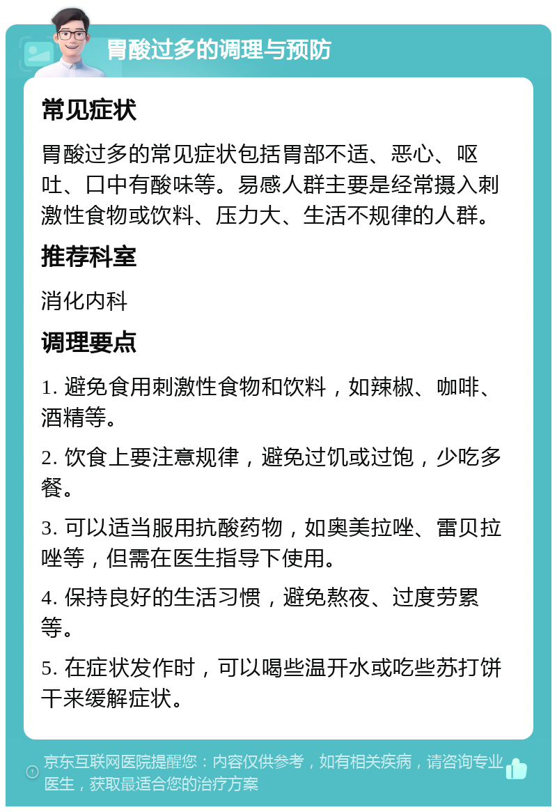 胃酸过多的调理与预防 常见症状 胃酸过多的常见症状包括胃部不适、恶心、呕吐、口中有酸味等。易感人群主要是经常摄入刺激性食物或饮料、压力大、生活不规律的人群。 推荐科室 消化内科 调理要点 1. 避免食用刺激性食物和饮料，如辣椒、咖啡、酒精等。 2. 饮食上要注意规律，避免过饥或过饱，少吃多餐。 3. 可以适当服用抗酸药物，如奥美拉唑、雷贝拉唑等，但需在医生指导下使用。 4. 保持良好的生活习惯，避免熬夜、过度劳累等。 5. 在症状发作时，可以喝些温开水或吃些苏打饼干来缓解症状。