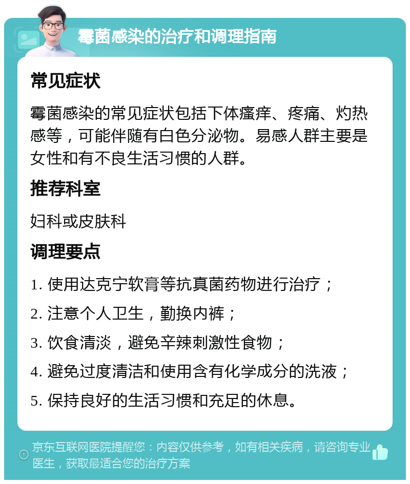 霉菌感染的治疗和调理指南 常见症状 霉菌感染的常见症状包括下体瘙痒、疼痛、灼热感等，可能伴随有白色分泌物。易感人群主要是女性和有不良生活习惯的人群。 推荐科室 妇科或皮肤科 调理要点 1. 使用达克宁软膏等抗真菌药物进行治疗； 2. 注意个人卫生，勤换内裤； 3. 饮食清淡，避免辛辣刺激性食物； 4. 避免过度清洁和使用含有化学成分的洗液； 5. 保持良好的生活习惯和充足的休息。