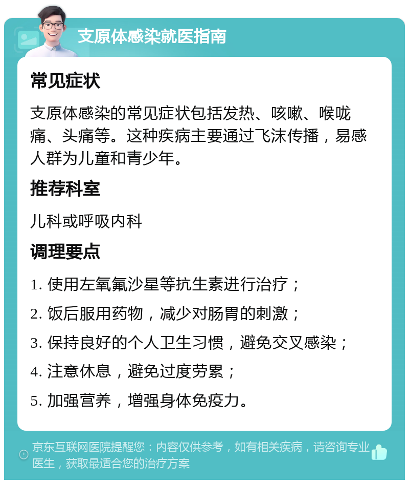 支原体感染就医指南 常见症状 支原体感染的常见症状包括发热、咳嗽、喉咙痛、头痛等。这种疾病主要通过飞沫传播，易感人群为儿童和青少年。 推荐科室 儿科或呼吸内科 调理要点 1. 使用左氧氟沙星等抗生素进行治疗； 2. 饭后服用药物，减少对肠胃的刺激； 3. 保持良好的个人卫生习惯，避免交叉感染； 4. 注意休息，避免过度劳累； 5. 加强营养，增强身体免疫力。