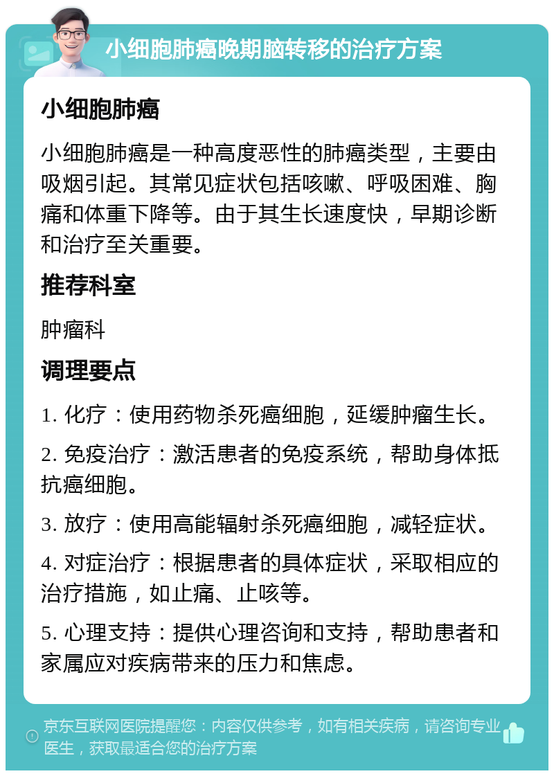 小细胞肺癌晚期脑转移的治疗方案 小细胞肺癌 小细胞肺癌是一种高度恶性的肺癌类型，主要由吸烟引起。其常见症状包括咳嗽、呼吸困难、胸痛和体重下降等。由于其生长速度快，早期诊断和治疗至关重要。 推荐科室 肿瘤科 调理要点 1. 化疗：使用药物杀死癌细胞，延缓肿瘤生长。 2. 免疫治疗：激活患者的免疫系统，帮助身体抵抗癌细胞。 3. 放疗：使用高能辐射杀死癌细胞，减轻症状。 4. 对症治疗：根据患者的具体症状，采取相应的治疗措施，如止痛、止咳等。 5. 心理支持：提供心理咨询和支持，帮助患者和家属应对疾病带来的压力和焦虑。