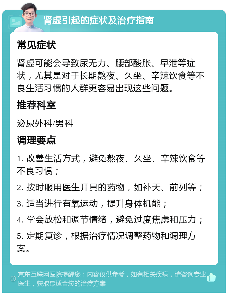 肾虚引起的症状及治疗指南 常见症状 肾虚可能会导致尿无力、腰部酸胀、早泄等症状，尤其是对于长期熬夜、久坐、辛辣饮食等不良生活习惯的人群更容易出现这些问题。 推荐科室 泌尿外科/男科 调理要点 1. 改善生活方式，避免熬夜、久坐、辛辣饮食等不良习惯； 2. 按时服用医生开具的药物，如补天、前列等； 3. 适当进行有氧运动，提升身体机能； 4. 学会放松和调节情绪，避免过度焦虑和压力； 5. 定期复诊，根据治疗情况调整药物和调理方案。