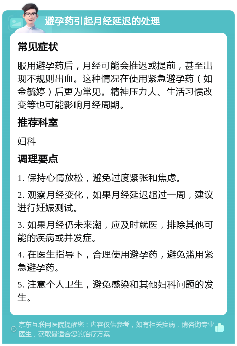 避孕药引起月经延迟的处理 常见症状 服用避孕药后，月经可能会推迟或提前，甚至出现不规则出血。这种情况在使用紧急避孕药（如金毓婷）后更为常见。精神压力大、生活习惯改变等也可能影响月经周期。 推荐科室 妇科 调理要点 1. 保持心情放松，避免过度紧张和焦虑。 2. 观察月经变化，如果月经延迟超过一周，建议进行妊娠测试。 3. 如果月经仍未来潮，应及时就医，排除其他可能的疾病或并发症。 4. 在医生指导下，合理使用避孕药，避免滥用紧急避孕药。 5. 注意个人卫生，避免感染和其他妇科问题的发生。