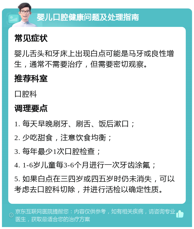 婴儿口腔健康问题及处理指南 常见症状 婴儿舌头和牙床上出现白点可能是马牙或良性增生，通常不需要治疗，但需要密切观察。 推荐科室 口腔科 调理要点 1. 每天早晚刷牙、刷舌、饭后漱口； 2. 少吃甜食，注意饮食均衡； 3. 每年最少1次口腔检查； 4. 1-6岁儿童每3-6个月进行一次牙齿涂氟； 5. 如果白点在三四岁或四五岁时仍未消失，可以考虑去口腔科切除，并进行活检以确定性质。