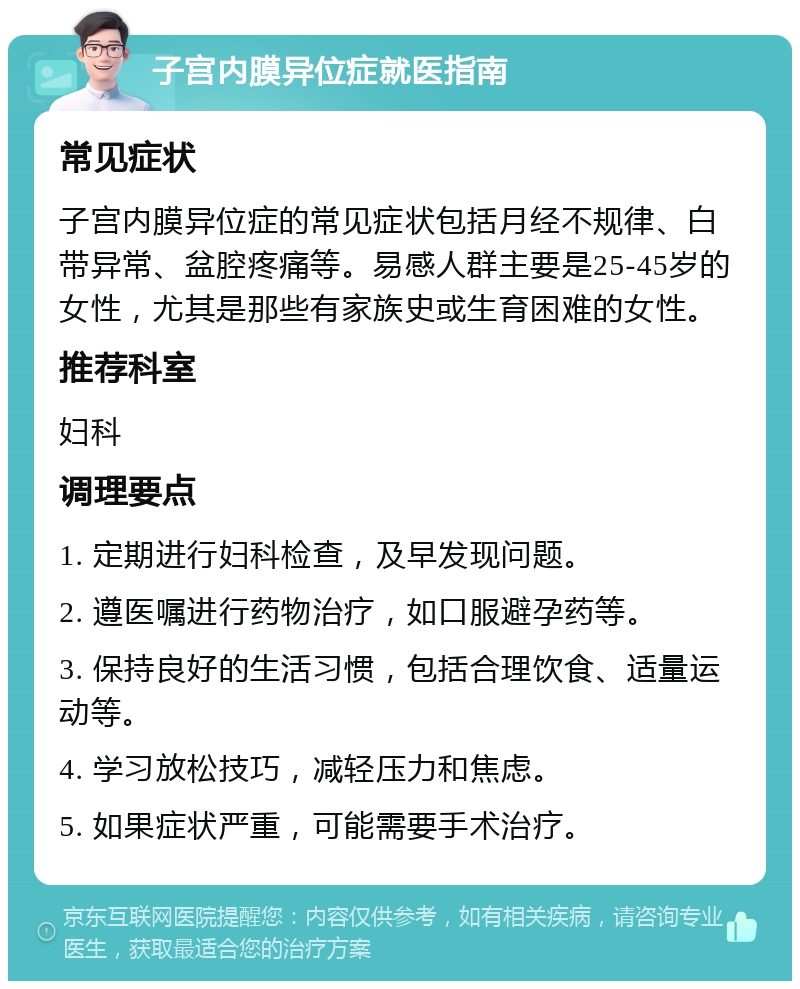 子宫内膜异位症就医指南 常见症状 子宫内膜异位症的常见症状包括月经不规律、白带异常、盆腔疼痛等。易感人群主要是25-45岁的女性，尤其是那些有家族史或生育困难的女性。 推荐科室 妇科 调理要点 1. 定期进行妇科检查，及早发现问题。 2. 遵医嘱进行药物治疗，如口服避孕药等。 3. 保持良好的生活习惯，包括合理饮食、适量运动等。 4. 学习放松技巧，减轻压力和焦虑。 5. 如果症状严重，可能需要手术治疗。