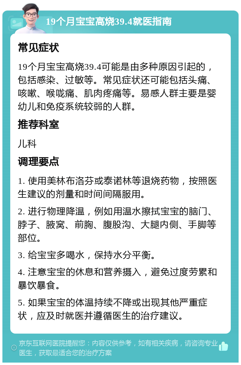 19个月宝宝高烧39.4就医指南 常见症状 19个月宝宝高烧39.4可能是由多种原因引起的，包括感染、过敏等。常见症状还可能包括头痛、咳嗽、喉咙痛、肌肉疼痛等。易感人群主要是婴幼儿和免疫系统较弱的人群。 推荐科室 儿科 调理要点 1. 使用美林布洛芬或泰诺林等退烧药物，按照医生建议的剂量和时间间隔服用。 2. 进行物理降温，例如用温水擦拭宝宝的脑门、脖子、腋窝、前胸、腹股沟、大腿内侧、手脚等部位。 3. 给宝宝多喝水，保持水分平衡。 4. 注意宝宝的休息和营养摄入，避免过度劳累和暴饮暴食。 5. 如果宝宝的体温持续不降或出现其他严重症状，应及时就医并遵循医生的治疗建议。