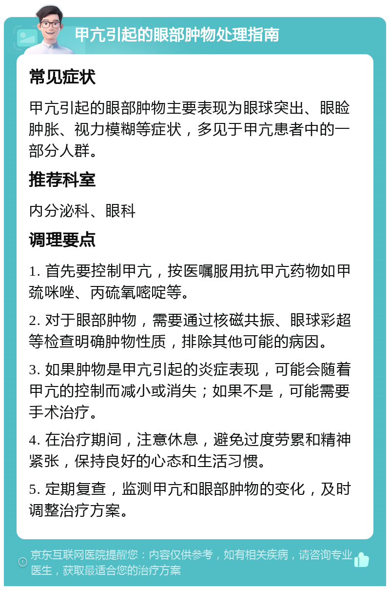 甲亢引起的眼部肿物处理指南 常见症状 甲亢引起的眼部肿物主要表现为眼球突出、眼睑肿胀、视力模糊等症状，多见于甲亢患者中的一部分人群。 推荐科室 内分泌科、眼科 调理要点 1. 首先要控制甲亢，按医嘱服用抗甲亢药物如甲巯咪唑、丙硫氧嘧啶等。 2. 对于眼部肿物，需要通过核磁共振、眼球彩超等检查明确肿物性质，排除其他可能的病因。 3. 如果肿物是甲亢引起的炎症表现，可能会随着甲亢的控制而减小或消失；如果不是，可能需要手术治疗。 4. 在治疗期间，注意休息，避免过度劳累和精神紧张，保持良好的心态和生活习惯。 5. 定期复查，监测甲亢和眼部肿物的变化，及时调整治疗方案。