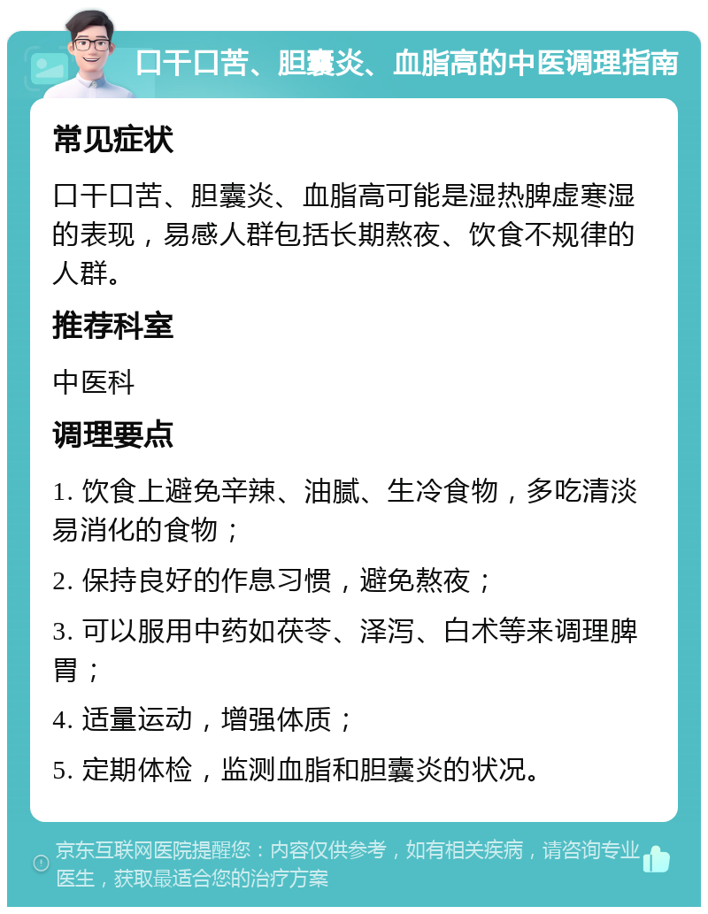 口干口苦、胆囊炎、血脂高的中医调理指南 常见症状 口干口苦、胆囊炎、血脂高可能是湿热脾虚寒湿的表现，易感人群包括长期熬夜、饮食不规律的人群。 推荐科室 中医科 调理要点 1. 饮食上避免辛辣、油腻、生冷食物，多吃清淡易消化的食物； 2. 保持良好的作息习惯，避免熬夜； 3. 可以服用中药如茯苓、泽泻、白术等来调理脾胃； 4. 适量运动，增强体质； 5. 定期体检，监测血脂和胆囊炎的状况。