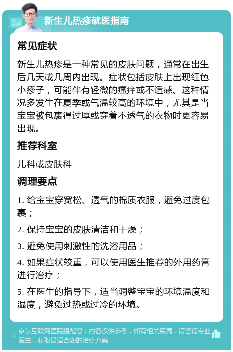 新生儿热疹就医指南 常见症状 新生儿热疹是一种常见的皮肤问题，通常在出生后几天或几周内出现。症状包括皮肤上出现红色小疹子，可能伴有轻微的瘙痒或不适感。这种情况多发生在夏季或气温较高的环境中，尤其是当宝宝被包裹得过厚或穿着不透气的衣物时更容易出现。 推荐科室 儿科或皮肤科 调理要点 1. 给宝宝穿宽松、透气的棉质衣服，避免过度包裹； 2. 保持宝宝的皮肤清洁和干燥； 3. 避免使用刺激性的洗浴用品； 4. 如果症状较重，可以使用医生推荐的外用药膏进行治疗； 5. 在医生的指导下，适当调整宝宝的环境温度和湿度，避免过热或过冷的环境。