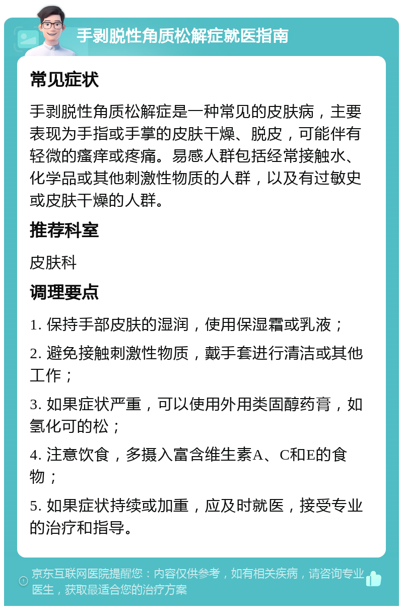 手剥脱性角质松解症就医指南 常见症状 手剥脱性角质松解症是一种常见的皮肤病，主要表现为手指或手掌的皮肤干燥、脱皮，可能伴有轻微的瘙痒或疼痛。易感人群包括经常接触水、化学品或其他刺激性物质的人群，以及有过敏史或皮肤干燥的人群。 推荐科室 皮肤科 调理要点 1. 保持手部皮肤的湿润，使用保湿霜或乳液； 2. 避免接触刺激性物质，戴手套进行清洁或其他工作； 3. 如果症状严重，可以使用外用类固醇药膏，如氢化可的松； 4. 注意饮食，多摄入富含维生素A、C和E的食物； 5. 如果症状持续或加重，应及时就医，接受专业的治疗和指导。