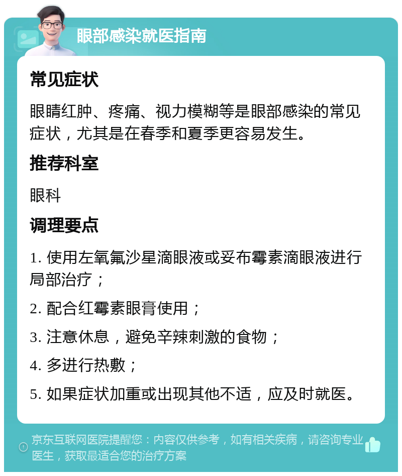 眼部感染就医指南 常见症状 眼睛红肿、疼痛、视力模糊等是眼部感染的常见症状，尤其是在春季和夏季更容易发生。 推荐科室 眼科 调理要点 1. 使用左氧氟沙星滴眼液或妥布霉素滴眼液进行局部治疗； 2. 配合红霉素眼膏使用； 3. 注意休息，避免辛辣刺激的食物； 4. 多进行热敷； 5. 如果症状加重或出现其他不适，应及时就医。