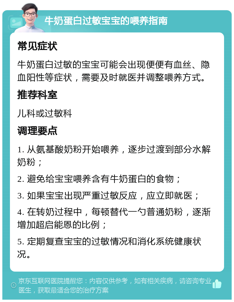 牛奶蛋白过敏宝宝的喂养指南 常见症状 牛奶蛋白过敏的宝宝可能会出现便便有血丝、隐血阳性等症状，需要及时就医并调整喂养方式。 推荐科室 儿科或过敏科 调理要点 1. 从氨基酸奶粉开始喂养，逐步过渡到部分水解奶粉； 2. 避免给宝宝喂养含有牛奶蛋白的食物； 3. 如果宝宝出现严重过敏反应，应立即就医； 4. 在转奶过程中，每顿替代一勺普通奶粉，逐渐增加超启能恩的比例； 5. 定期复查宝宝的过敏情况和消化系统健康状况。