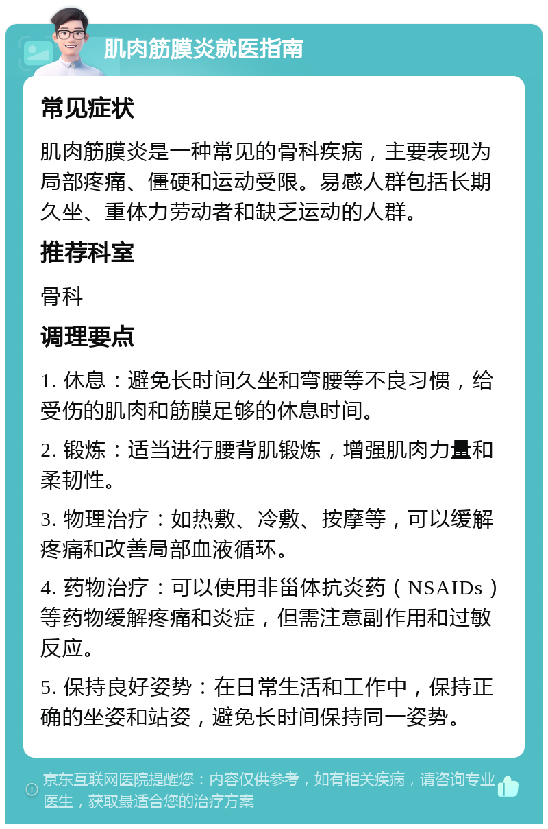 肌肉筋膜炎就医指南 常见症状 肌肉筋膜炎是一种常见的骨科疾病，主要表现为局部疼痛、僵硬和运动受限。易感人群包括长期久坐、重体力劳动者和缺乏运动的人群。 推荐科室 骨科 调理要点 1. 休息：避免长时间久坐和弯腰等不良习惯，给受伤的肌肉和筋膜足够的休息时间。 2. 锻炼：适当进行腰背肌锻炼，增强肌肉力量和柔韧性。 3. 物理治疗：如热敷、冷敷、按摩等，可以缓解疼痛和改善局部血液循环。 4. 药物治疗：可以使用非甾体抗炎药（NSAIDs）等药物缓解疼痛和炎症，但需注意副作用和过敏反应。 5. 保持良好姿势：在日常生活和工作中，保持正确的坐姿和站姿，避免长时间保持同一姿势。