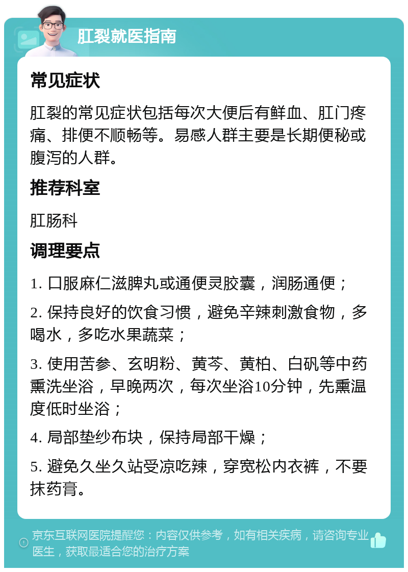 肛裂就医指南 常见症状 肛裂的常见症状包括每次大便后有鲜血、肛门疼痛、排便不顺畅等。易感人群主要是长期便秘或腹泻的人群。 推荐科室 肛肠科 调理要点 1. 口服麻仁滋脾丸或通便灵胶囊，润肠通便； 2. 保持良好的饮食习惯，避免辛辣刺激食物，多喝水，多吃水果蔬菜； 3. 使用苦参、玄明粉、黄芩、黄柏、白矾等中药熏洗坐浴，早晚两次，每次坐浴10分钟，先熏温度低时坐浴； 4. 局部垫纱布块，保持局部干燥； 5. 避免久坐久站受凉吃辣，穿宽松内衣裤，不要抹药膏。