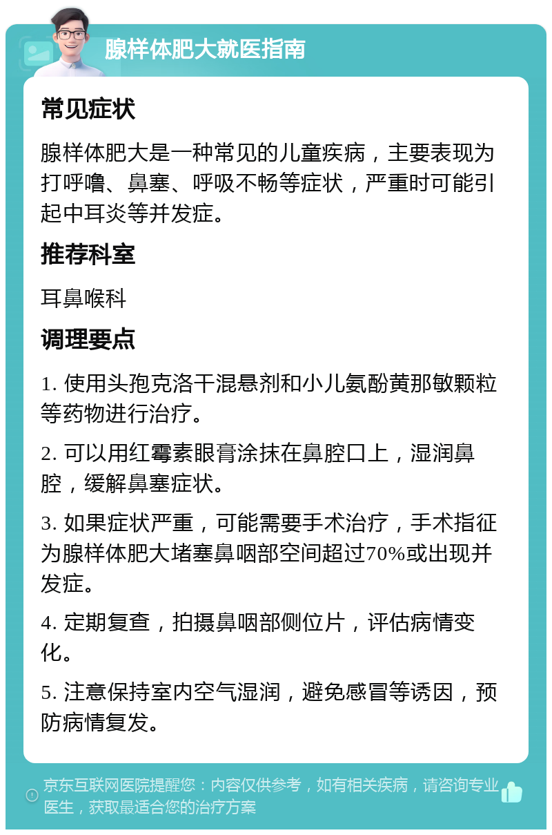 腺样体肥大就医指南 常见症状 腺样体肥大是一种常见的儿童疾病，主要表现为打呼噜、鼻塞、呼吸不畅等症状，严重时可能引起中耳炎等并发症。 推荐科室 耳鼻喉科 调理要点 1. 使用头孢克洛干混悬剂和小儿氨酚黄那敏颗粒等药物进行治疗。 2. 可以用红霉素眼膏涂抹在鼻腔口上，湿润鼻腔，缓解鼻塞症状。 3. 如果症状严重，可能需要手术治疗，手术指征为腺样体肥大堵塞鼻咽部空间超过70%或出现并发症。 4. 定期复查，拍摄鼻咽部侧位片，评估病情变化。 5. 注意保持室内空气湿润，避免感冒等诱因，预防病情复发。