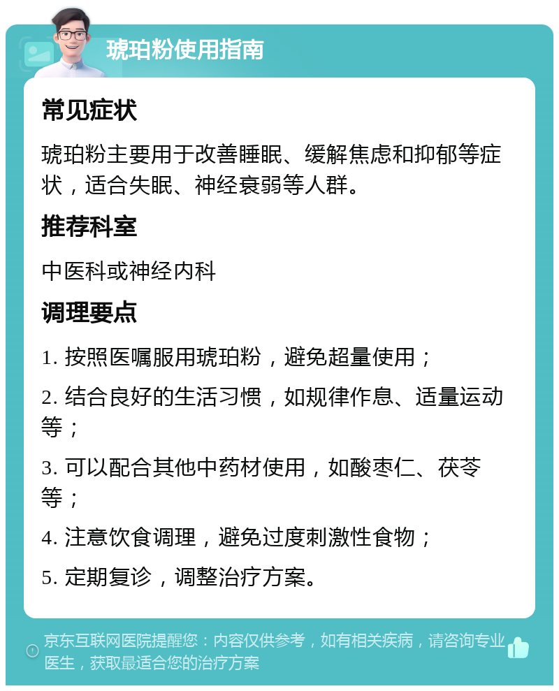 琥珀粉使用指南 常见症状 琥珀粉主要用于改善睡眠、缓解焦虑和抑郁等症状，适合失眠、神经衰弱等人群。 推荐科室 中医科或神经内科 调理要点 1. 按照医嘱服用琥珀粉，避免超量使用； 2. 结合良好的生活习惯，如规律作息、适量运动等； 3. 可以配合其他中药材使用，如酸枣仁、茯苓等； 4. 注意饮食调理，避免过度刺激性食物； 5. 定期复诊，调整治疗方案。