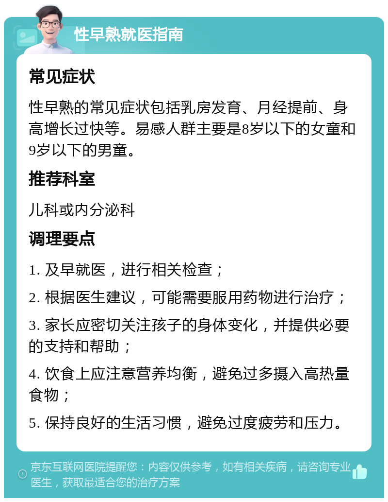 性早熟就医指南 常见症状 性早熟的常见症状包括乳房发育、月经提前、身高增长过快等。易感人群主要是8岁以下的女童和9岁以下的男童。 推荐科室 儿科或内分泌科 调理要点 1. 及早就医，进行相关检查； 2. 根据医生建议，可能需要服用药物进行治疗； 3. 家长应密切关注孩子的身体变化，并提供必要的支持和帮助； 4. 饮食上应注意营养均衡，避免过多摄入高热量食物； 5. 保持良好的生活习惯，避免过度疲劳和压力。