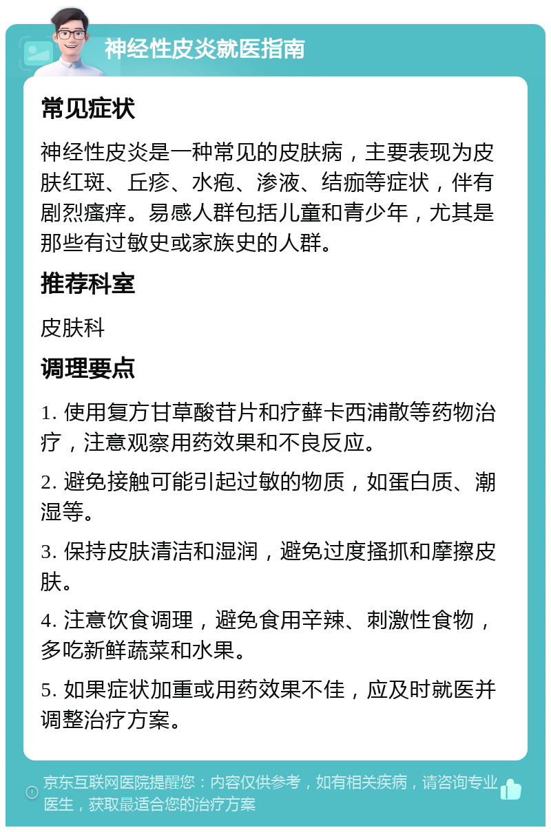 神经性皮炎就医指南 常见症状 神经性皮炎是一种常见的皮肤病，主要表现为皮肤红斑、丘疹、水疱、渗液、结痂等症状，伴有剧烈瘙痒。易感人群包括儿童和青少年，尤其是那些有过敏史或家族史的人群。 推荐科室 皮肤科 调理要点 1. 使用复方甘草酸苷片和疗藓卡西浦散等药物治疗，注意观察用药效果和不良反应。 2. 避免接触可能引起过敏的物质，如蛋白质、潮湿等。 3. 保持皮肤清洁和湿润，避免过度搔抓和摩擦皮肤。 4. 注意饮食调理，避免食用辛辣、刺激性食物，多吃新鲜蔬菜和水果。 5. 如果症状加重或用药效果不佳，应及时就医并调整治疗方案。