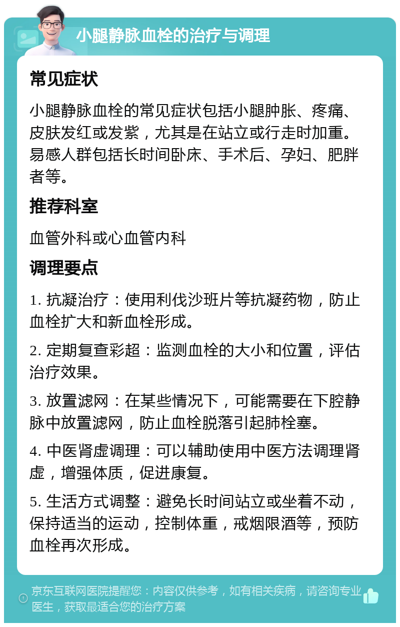 小腿静脉血栓的治疗与调理 常见症状 小腿静脉血栓的常见症状包括小腿肿胀、疼痛、皮肤发红或发紫，尤其是在站立或行走时加重。易感人群包括长时间卧床、手术后、孕妇、肥胖者等。 推荐科室 血管外科或心血管内科 调理要点 1. 抗凝治疗：使用利伐沙班片等抗凝药物，防止血栓扩大和新血栓形成。 2. 定期复查彩超：监测血栓的大小和位置，评估治疗效果。 3. 放置滤网：在某些情况下，可能需要在下腔静脉中放置滤网，防止血栓脱落引起肺栓塞。 4. 中医肾虚调理：可以辅助使用中医方法调理肾虚，增强体质，促进康复。 5. 生活方式调整：避免长时间站立或坐着不动，保持适当的运动，控制体重，戒烟限酒等，预防血栓再次形成。