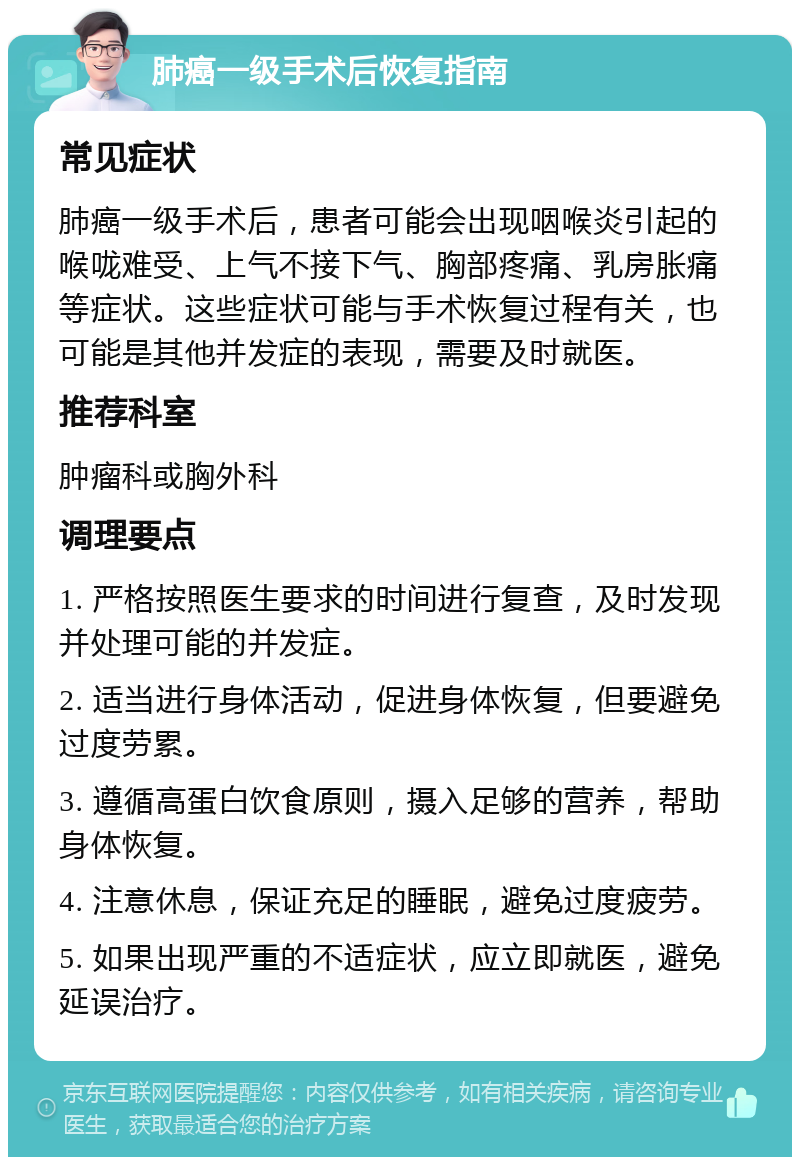 肺癌一级手术后恢复指南 常见症状 肺癌一级手术后，患者可能会出现咽喉炎引起的喉咙难受、上气不接下气、胸部疼痛、乳房胀痛等症状。这些症状可能与手术恢复过程有关，也可能是其他并发症的表现，需要及时就医。 推荐科室 肿瘤科或胸外科 调理要点 1. 严格按照医生要求的时间进行复查，及时发现并处理可能的并发症。 2. 适当进行身体活动，促进身体恢复，但要避免过度劳累。 3. 遵循高蛋白饮食原则，摄入足够的营养，帮助身体恢复。 4. 注意休息，保证充足的睡眠，避免过度疲劳。 5. 如果出现严重的不适症状，应立即就医，避免延误治疗。