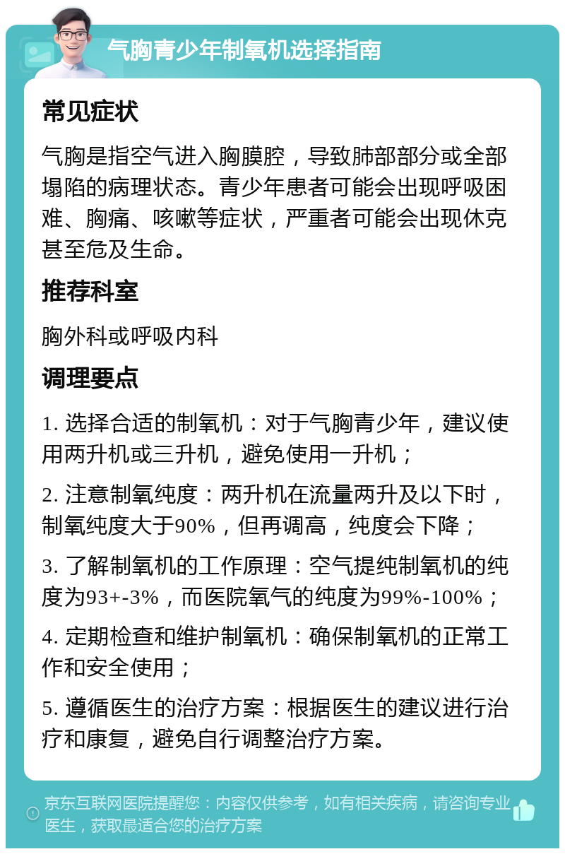 气胸青少年制氧机选择指南 常见症状 气胸是指空气进入胸膜腔，导致肺部部分或全部塌陷的病理状态。青少年患者可能会出现呼吸困难、胸痛、咳嗽等症状，严重者可能会出现休克甚至危及生命。 推荐科室 胸外科或呼吸内科 调理要点 1. 选择合适的制氧机：对于气胸青少年，建议使用两升机或三升机，避免使用一升机； 2. 注意制氧纯度：两升机在流量两升及以下时，制氧纯度大于90%，但再调高，纯度会下降； 3. 了解制氧机的工作原理：空气提纯制氧机的纯度为93+-3%，而医院氧气的纯度为99%-100%； 4. 定期检查和维护制氧机：确保制氧机的正常工作和安全使用； 5. 遵循医生的治疗方案：根据医生的建议进行治疗和康复，避免自行调整治疗方案。