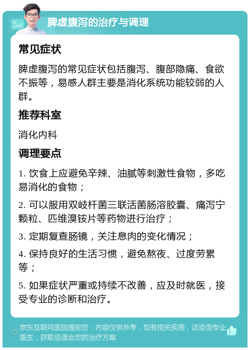 脾虚腹泻的治疗与调理 常见症状 脾虚腹泻的常见症状包括腹泻、腹部隐痛、食欲不振等，易感人群主要是消化系统功能较弱的人群。 推荐科室 消化内科 调理要点 1. 饮食上应避免辛辣、油腻等刺激性食物，多吃易消化的食物； 2. 可以服用双岐杆菌三联活菌肠溶胶囊、痛泻宁颗粒、匹维溴铵片等药物进行治疗； 3. 定期复查肠镜，关注息肉的变化情况； 4. 保持良好的生活习惯，避免熬夜、过度劳累等； 5. 如果症状严重或持续不改善，应及时就医，接受专业的诊断和治疗。