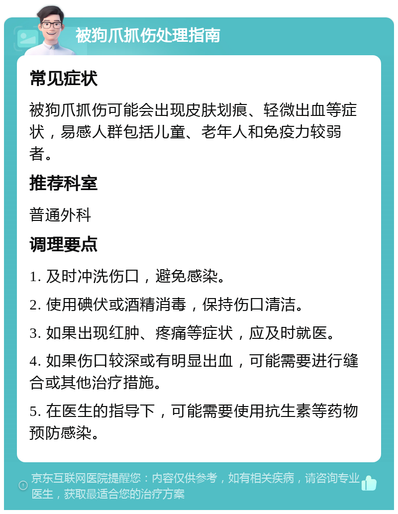 被狗爪抓伤处理指南 常见症状 被狗爪抓伤可能会出现皮肤划痕、轻微出血等症状，易感人群包括儿童、老年人和免疫力较弱者。 推荐科室 普通外科 调理要点 1. 及时冲洗伤口，避免感染。 2. 使用碘伏或酒精消毒，保持伤口清洁。 3. 如果出现红肿、疼痛等症状，应及时就医。 4. 如果伤口较深或有明显出血，可能需要进行缝合或其他治疗措施。 5. 在医生的指导下，可能需要使用抗生素等药物预防感染。