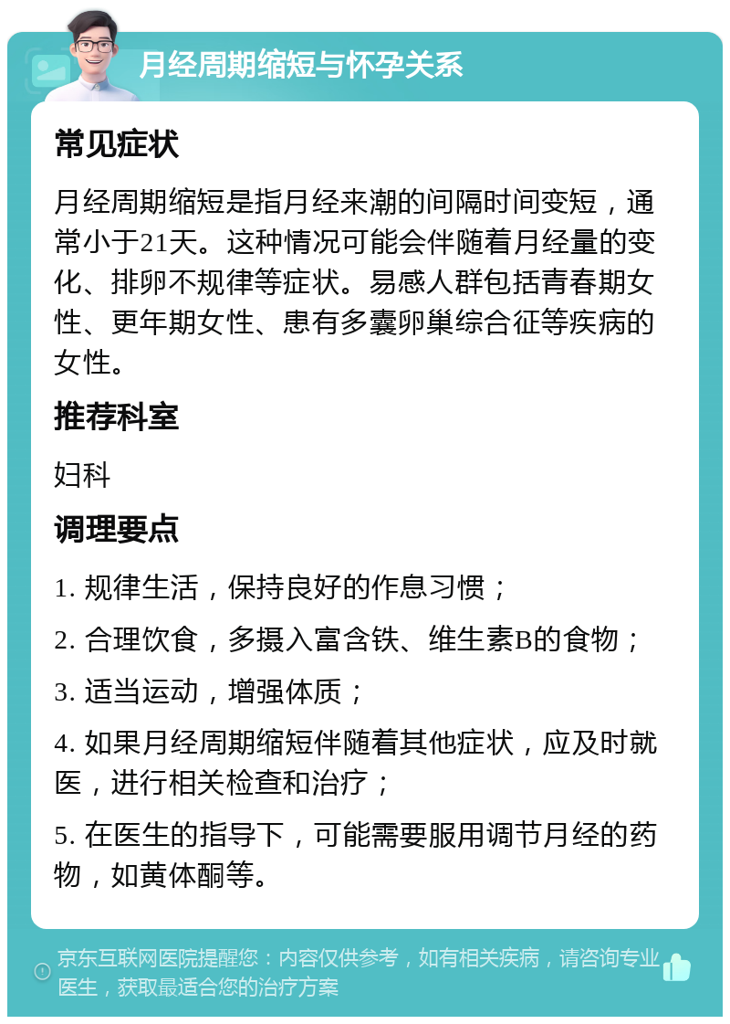 月经周期缩短与怀孕关系 常见症状 月经周期缩短是指月经来潮的间隔时间变短，通常小于21天。这种情况可能会伴随着月经量的变化、排卵不规律等症状。易感人群包括青春期女性、更年期女性、患有多囊卵巢综合征等疾病的女性。 推荐科室 妇科 调理要点 1. 规律生活，保持良好的作息习惯； 2. 合理饮食，多摄入富含铁、维生素B的食物； 3. 适当运动，增强体质； 4. 如果月经周期缩短伴随着其他症状，应及时就医，进行相关检查和治疗； 5. 在医生的指导下，可能需要服用调节月经的药物，如黄体酮等。