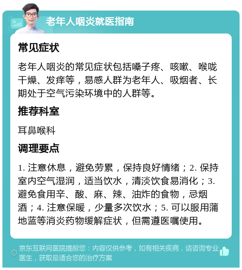 老年人咽炎就医指南 常见症状 老年人咽炎的常见症状包括嗓子疼、咳嗽、喉咙干燥、发痒等，易感人群为老年人、吸烟者、长期处于空气污染环境中的人群等。 推荐科室 耳鼻喉科 调理要点 1. 注意休息，避免劳累，保持良好情绪；2. 保持室内空气湿润，适当饮水，清淡饮食易消化；3. 避免食用辛、酸、麻、辣、油炸的食物，忌烟酒；4. 注意保暖，少量多次饮水；5. 可以服用蒲地蓝等消炎药物缓解症状，但需遵医嘱使用。