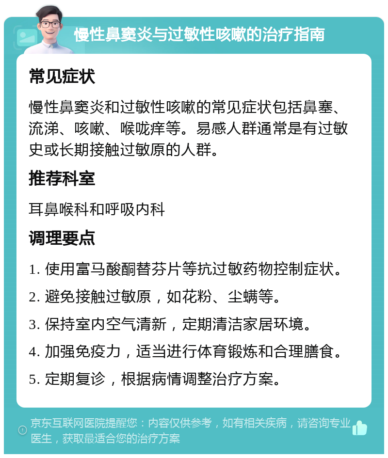 慢性鼻窦炎与过敏性咳嗽的治疗指南 常见症状 慢性鼻窦炎和过敏性咳嗽的常见症状包括鼻塞、流涕、咳嗽、喉咙痒等。易感人群通常是有过敏史或长期接触过敏原的人群。 推荐科室 耳鼻喉科和呼吸内科 调理要点 1. 使用富马酸酮替芬片等抗过敏药物控制症状。 2. 避免接触过敏原，如花粉、尘螨等。 3. 保持室内空气清新，定期清洁家居环境。 4. 加强免疫力，适当进行体育锻炼和合理膳食。 5. 定期复诊，根据病情调整治疗方案。