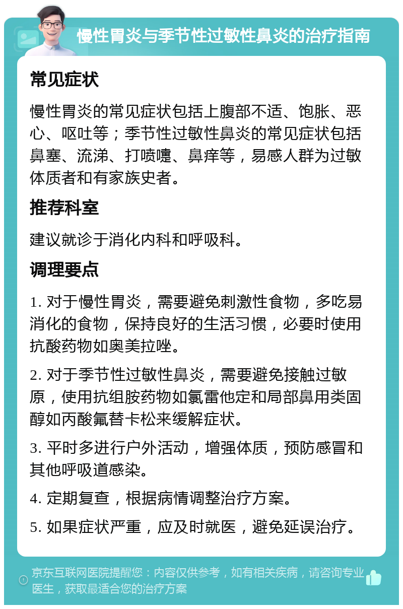 慢性胃炎与季节性过敏性鼻炎的治疗指南 常见症状 慢性胃炎的常见症状包括上腹部不适、饱胀、恶心、呕吐等；季节性过敏性鼻炎的常见症状包括鼻塞、流涕、打喷嚏、鼻痒等，易感人群为过敏体质者和有家族史者。 推荐科室 建议就诊于消化内科和呼吸科。 调理要点 1. 对于慢性胃炎，需要避免刺激性食物，多吃易消化的食物，保持良好的生活习惯，必要时使用抗酸药物如奥美拉唑。 2. 对于季节性过敏性鼻炎，需要避免接触过敏原，使用抗组胺药物如氯雷他定和局部鼻用类固醇如丙酸氟替卡松来缓解症状。 3. 平时多进行户外活动，增强体质，预防感冒和其他呼吸道感染。 4. 定期复查，根据病情调整治疗方案。 5. 如果症状严重，应及时就医，避免延误治疗。