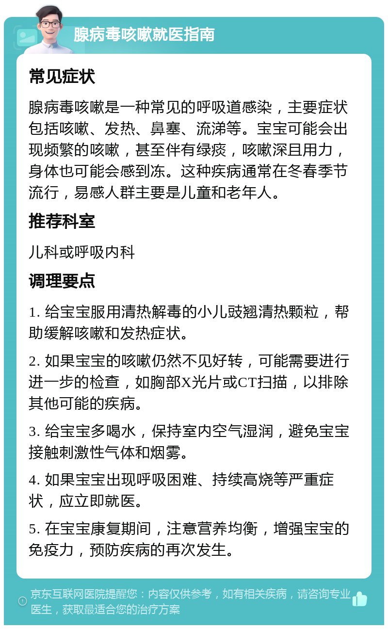 腺病毒咳嗽就医指南 常见症状 腺病毒咳嗽是一种常见的呼吸道感染，主要症状包括咳嗽、发热、鼻塞、流涕等。宝宝可能会出现频繁的咳嗽，甚至伴有绿痰，咳嗽深且用力，身体也可能会感到冻。这种疾病通常在冬春季节流行，易感人群主要是儿童和老年人。 推荐科室 儿科或呼吸内科 调理要点 1. 给宝宝服用清热解毒的小儿豉翘清热颗粒，帮助缓解咳嗽和发热症状。 2. 如果宝宝的咳嗽仍然不见好转，可能需要进行进一步的检查，如胸部X光片或CT扫描，以排除其他可能的疾病。 3. 给宝宝多喝水，保持室内空气湿润，避免宝宝接触刺激性气体和烟雾。 4. 如果宝宝出现呼吸困难、持续高烧等严重症状，应立即就医。 5. 在宝宝康复期间，注意营养均衡，增强宝宝的免疫力，预防疾病的再次发生。