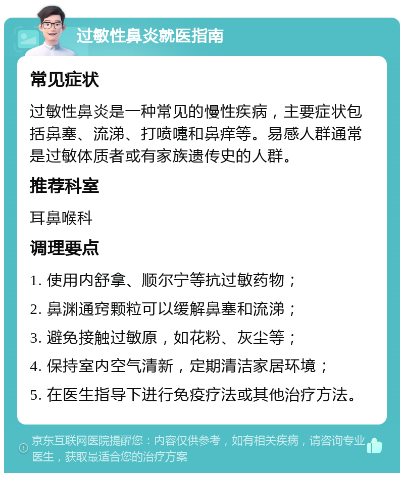 过敏性鼻炎就医指南 常见症状 过敏性鼻炎是一种常见的慢性疾病，主要症状包括鼻塞、流涕、打喷嚏和鼻痒等。易感人群通常是过敏体质者或有家族遗传史的人群。 推荐科室 耳鼻喉科 调理要点 1. 使用内舒拿、顺尔宁等抗过敏药物； 2. 鼻渊通窍颗粒可以缓解鼻塞和流涕； 3. 避免接触过敏原，如花粉、灰尘等； 4. 保持室内空气清新，定期清洁家居环境； 5. 在医生指导下进行免疫疗法或其他治疗方法。