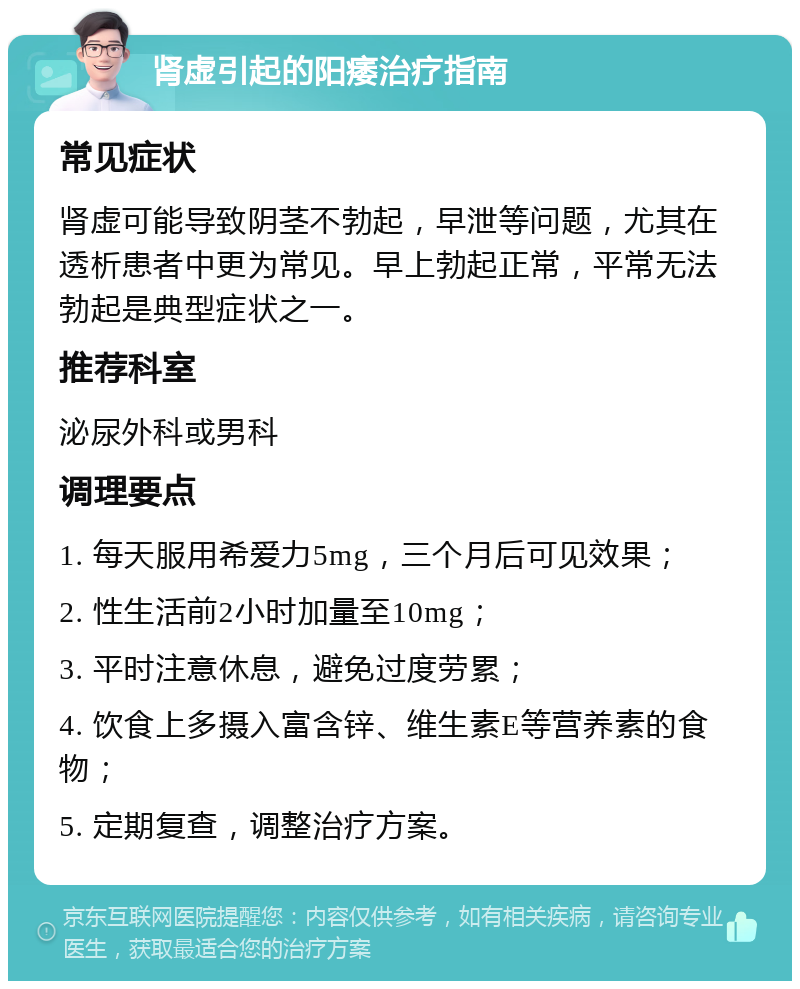 肾虚引起的阳痿治疗指南 常见症状 肾虚可能导致阴茎不勃起，早泄等问题，尤其在透析患者中更为常见。早上勃起正常，平常无法勃起是典型症状之一。 推荐科室 泌尿外科或男科 调理要点 1. 每天服用希爱力5mg，三个月后可见效果； 2. 性生活前2小时加量至10mg； 3. 平时注意休息，避免过度劳累； 4. 饮食上多摄入富含锌、维生素E等营养素的食物； 5. 定期复查，调整治疗方案。