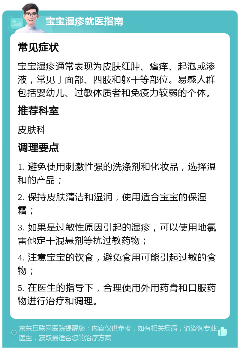 宝宝湿疹就医指南 常见症状 宝宝湿疹通常表现为皮肤红肿、瘙痒、起泡或渗液，常见于面部、四肢和躯干等部位。易感人群包括婴幼儿、过敏体质者和免疫力较弱的个体。 推荐科室 皮肤科 调理要点 1. 避免使用刺激性强的洗涤剂和化妆品，选择温和的产品； 2. 保持皮肤清洁和湿润，使用适合宝宝的保湿霜； 3. 如果是过敏性原因引起的湿疹，可以使用地氯雷他定干混悬剂等抗过敏药物； 4. 注意宝宝的饮食，避免食用可能引起过敏的食物； 5. 在医生的指导下，合理使用外用药膏和口服药物进行治疗和调理。