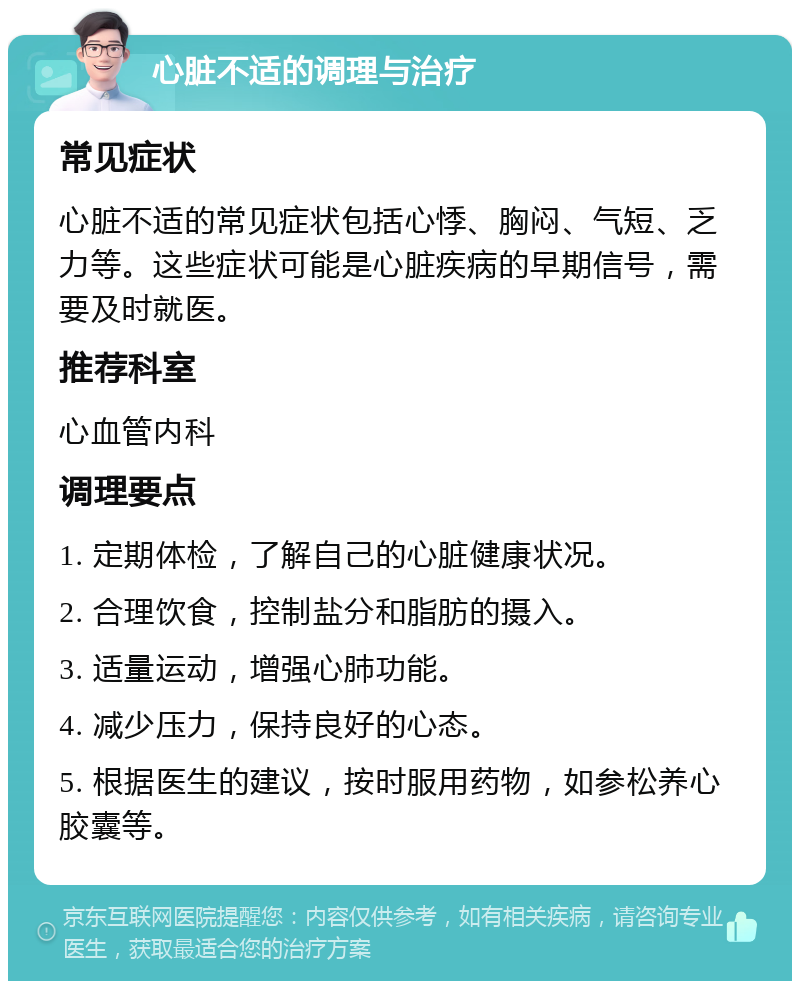 心脏不适的调理与治疗 常见症状 心脏不适的常见症状包括心悸、胸闷、气短、乏力等。这些症状可能是心脏疾病的早期信号，需要及时就医。 推荐科室 心血管内科 调理要点 1. 定期体检，了解自己的心脏健康状况。 2. 合理饮食，控制盐分和脂肪的摄入。 3. 适量运动，增强心肺功能。 4. 减少压力，保持良好的心态。 5. 根据医生的建议，按时服用药物，如参松养心胶囊等。