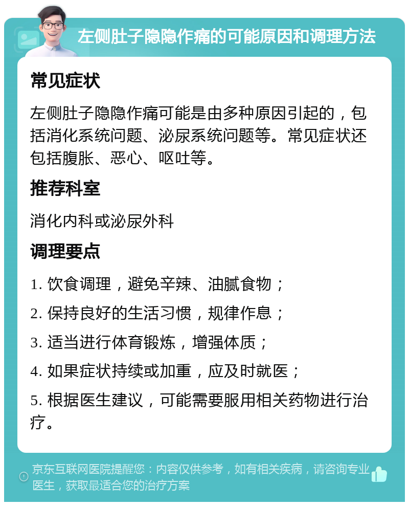 左侧肚子隐隐作痛的可能原因和调理方法 常见症状 左侧肚子隐隐作痛可能是由多种原因引起的，包括消化系统问题、泌尿系统问题等。常见症状还包括腹胀、恶心、呕吐等。 推荐科室 消化内科或泌尿外科 调理要点 1. 饮食调理，避免辛辣、油腻食物； 2. 保持良好的生活习惯，规律作息； 3. 适当进行体育锻炼，增强体质； 4. 如果症状持续或加重，应及时就医； 5. 根据医生建议，可能需要服用相关药物进行治疗。