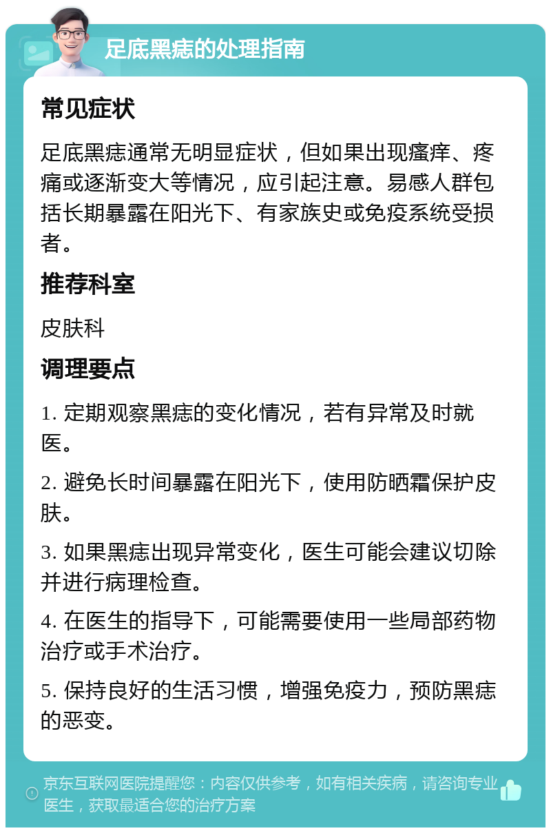 足底黑痣的处理指南 常见症状 足底黑痣通常无明显症状，但如果出现瘙痒、疼痛或逐渐变大等情况，应引起注意。易感人群包括长期暴露在阳光下、有家族史或免疫系统受损者。 推荐科室 皮肤科 调理要点 1. 定期观察黑痣的变化情况，若有异常及时就医。 2. 避免长时间暴露在阳光下，使用防晒霜保护皮肤。 3. 如果黑痣出现异常变化，医生可能会建议切除并进行病理检查。 4. 在医生的指导下，可能需要使用一些局部药物治疗或手术治疗。 5. 保持良好的生活习惯，增强免疫力，预防黑痣的恶变。