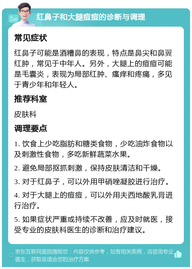 红鼻子和大腿痘痘的诊断与调理 常见症状 红鼻子可能是酒糟鼻的表现，特点是鼻尖和鼻翼红肿，常见于中年人。另外，大腿上的痘痘可能是毛囊炎，表现为局部红肿、瘙痒和疼痛，多见于青少年和年轻人。 推荐科室 皮肤科 调理要点 1. 饮食上少吃脂肪和糖类食物，少吃油炸食物以及刺激性食物，多吃新鲜蔬菜水果。 2. 避免局部抠抓刺激，保持皮肤清洁和干燥。 3. 对于红鼻子，可以外用甲硝唑凝胶进行治疗。 4. 对于大腿上的痘痘，可以外用夫西地酸乳膏进行治疗。 5. 如果症状严重或持续不改善，应及时就医，接受专业的皮肤科医生的诊断和治疗建议。