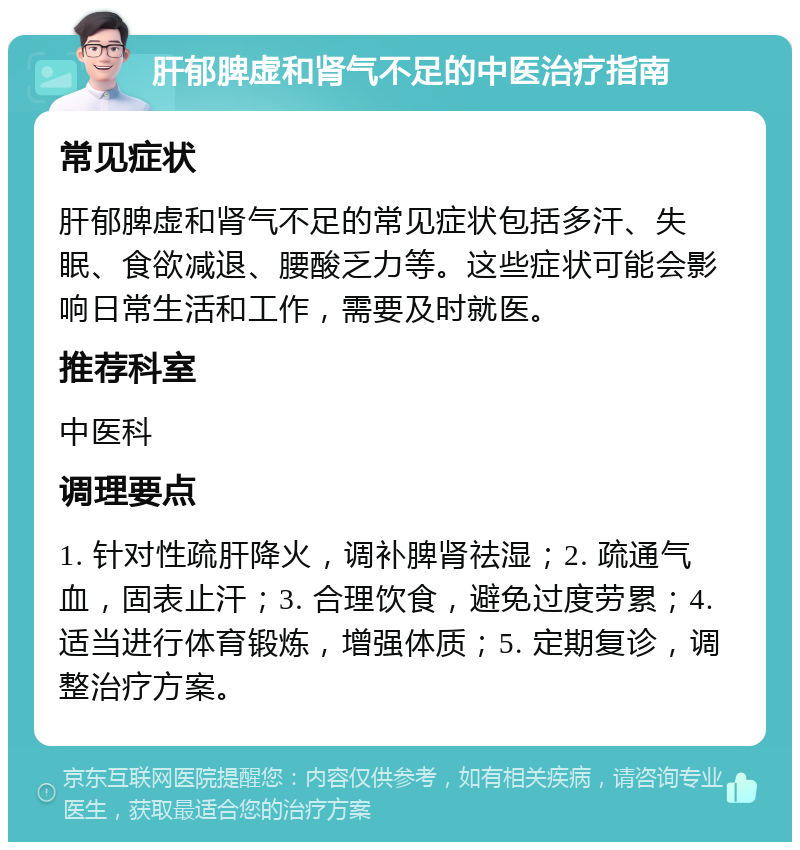 肝郁脾虚和肾气不足的中医治疗指南 常见症状 肝郁脾虚和肾气不足的常见症状包括多汗、失眠、食欲减退、腰酸乏力等。这些症状可能会影响日常生活和工作，需要及时就医。 推荐科室 中医科 调理要点 1. 针对性疏肝降火，调补脾肾祛湿；2. 疏通气血，固表止汗；3. 合理饮食，避免过度劳累；4. 适当进行体育锻炼，增强体质；5. 定期复诊，调整治疗方案。