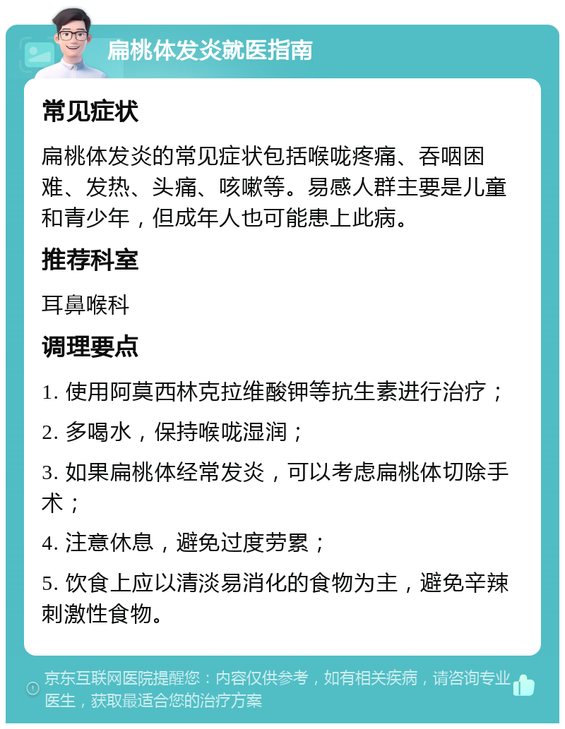 扁桃体发炎就医指南 常见症状 扁桃体发炎的常见症状包括喉咙疼痛、吞咽困难、发热、头痛、咳嗽等。易感人群主要是儿童和青少年，但成年人也可能患上此病。 推荐科室 耳鼻喉科 调理要点 1. 使用阿莫西林克拉维酸钾等抗生素进行治疗； 2. 多喝水，保持喉咙湿润； 3. 如果扁桃体经常发炎，可以考虑扁桃体切除手术； 4. 注意休息，避免过度劳累； 5. 饮食上应以清淡易消化的食物为主，避免辛辣刺激性食物。