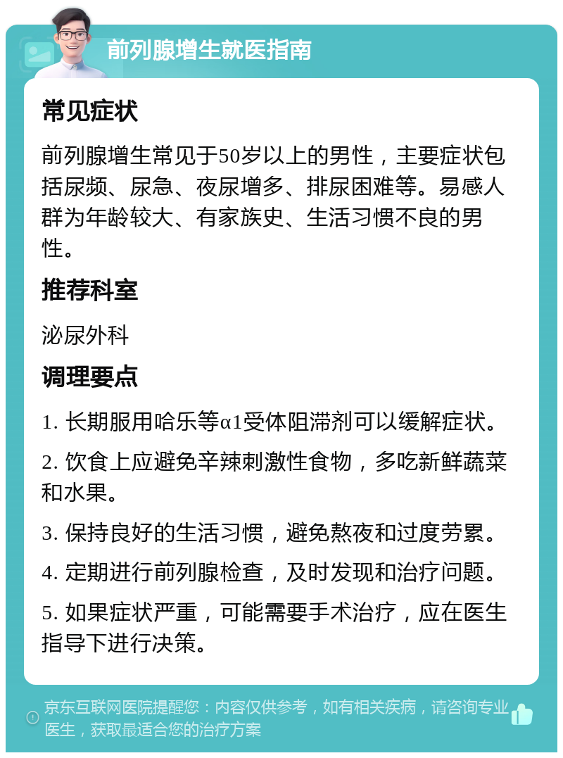 前列腺增生就医指南 常见症状 前列腺增生常见于50岁以上的男性，主要症状包括尿频、尿急、夜尿增多、排尿困难等。易感人群为年龄较大、有家族史、生活习惯不良的男性。 推荐科室 泌尿外科 调理要点 1. 长期服用哈乐等α1受体阻滞剂可以缓解症状。 2. 饮食上应避免辛辣刺激性食物，多吃新鲜蔬菜和水果。 3. 保持良好的生活习惯，避免熬夜和过度劳累。 4. 定期进行前列腺检查，及时发现和治疗问题。 5. 如果症状严重，可能需要手术治疗，应在医生指导下进行决策。