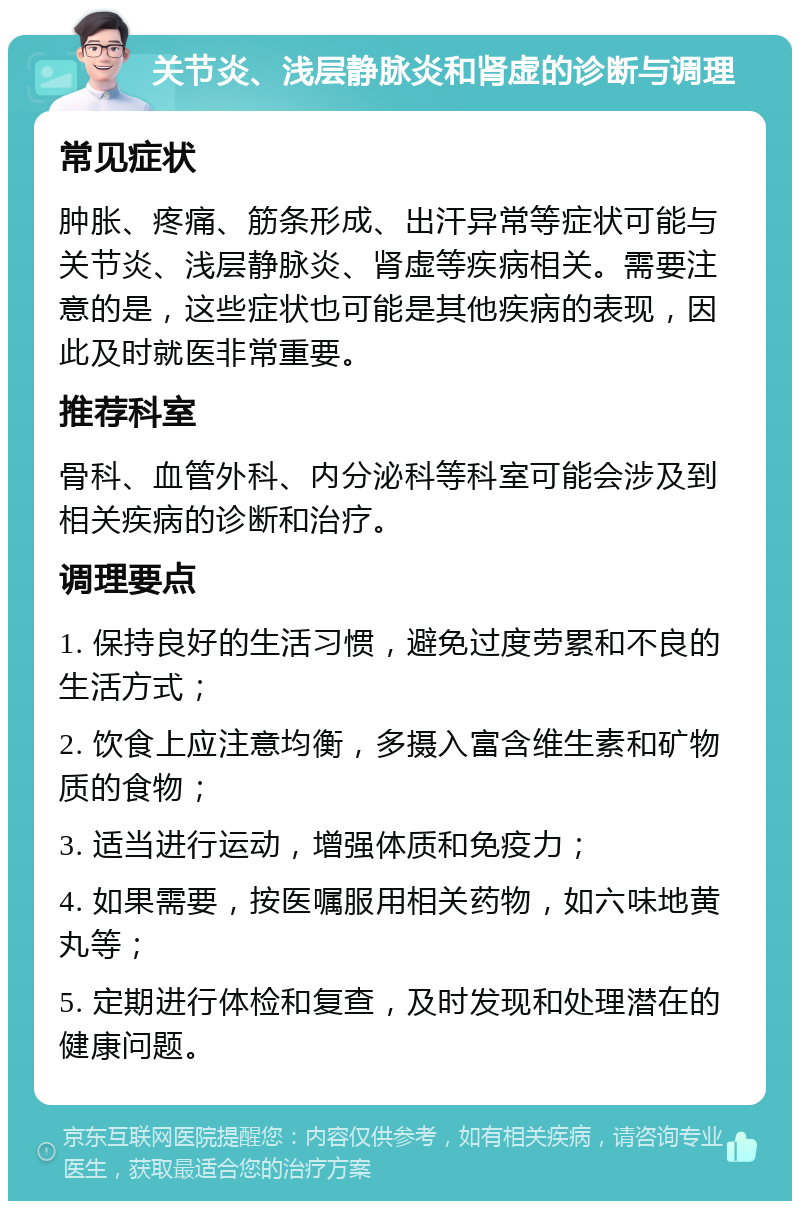 关节炎、浅层静脉炎和肾虚的诊断与调理 常见症状 肿胀、疼痛、筋条形成、出汗异常等症状可能与关节炎、浅层静脉炎、肾虚等疾病相关。需要注意的是，这些症状也可能是其他疾病的表现，因此及时就医非常重要。 推荐科室 骨科、血管外科、内分泌科等科室可能会涉及到相关疾病的诊断和治疗。 调理要点 1. 保持良好的生活习惯，避免过度劳累和不良的生活方式； 2. 饮食上应注意均衡，多摄入富含维生素和矿物质的食物； 3. 适当进行运动，增强体质和免疫力； 4. 如果需要，按医嘱服用相关药物，如六味地黄丸等； 5. 定期进行体检和复查，及时发现和处理潜在的健康问题。