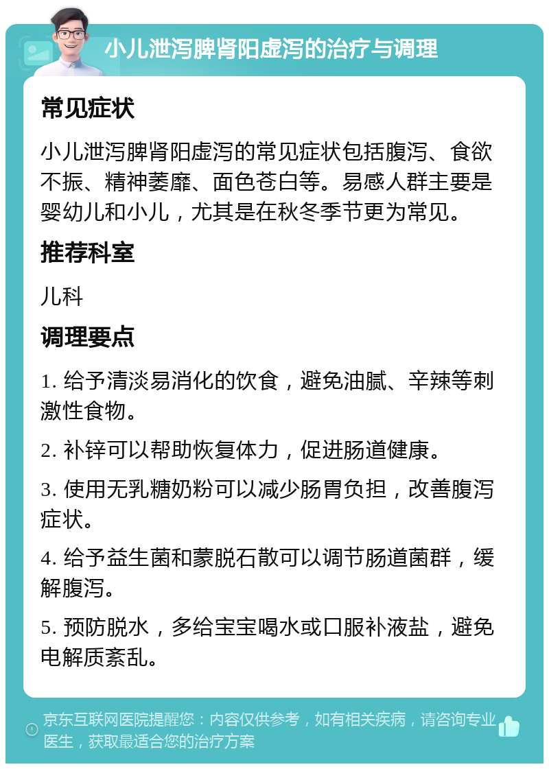 小儿泄泻脾肾阳虚泻的治疗与调理 常见症状 小儿泄泻脾肾阳虚泻的常见症状包括腹泻、食欲不振、精神萎靡、面色苍白等。易感人群主要是婴幼儿和小儿，尤其是在秋冬季节更为常见。 推荐科室 儿科 调理要点 1. 给予清淡易消化的饮食，避免油腻、辛辣等刺激性食物。 2. 补锌可以帮助恢复体力，促进肠道健康。 3. 使用无乳糖奶粉可以减少肠胃负担，改善腹泻症状。 4. 给予益生菌和蒙脱石散可以调节肠道菌群，缓解腹泻。 5. 预防脱水，多给宝宝喝水或口服补液盐，避免电解质紊乱。